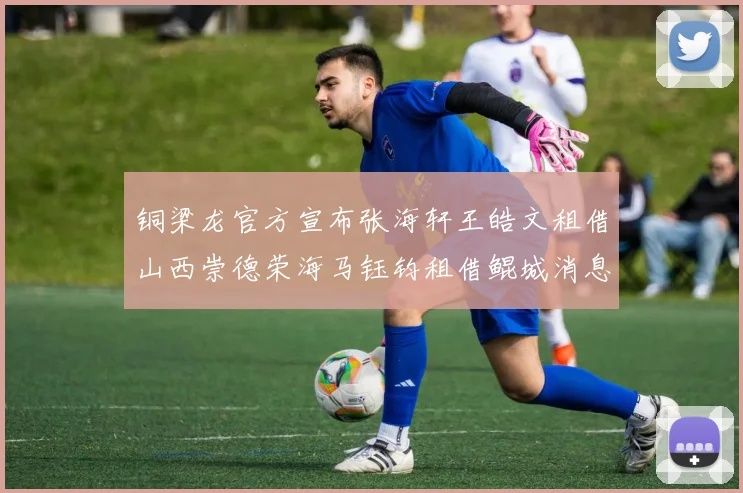 铜梁龙官方宣布张海轩王皓文租借山西崇德荣海马钰钧租借鲲城消息