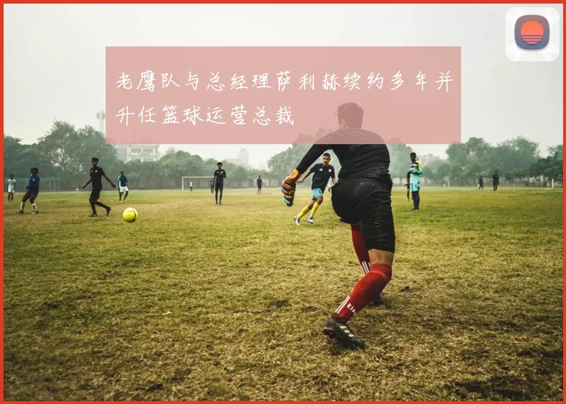 老鹰队与总经理萨利赫续约多年并升任篮球运营总裁