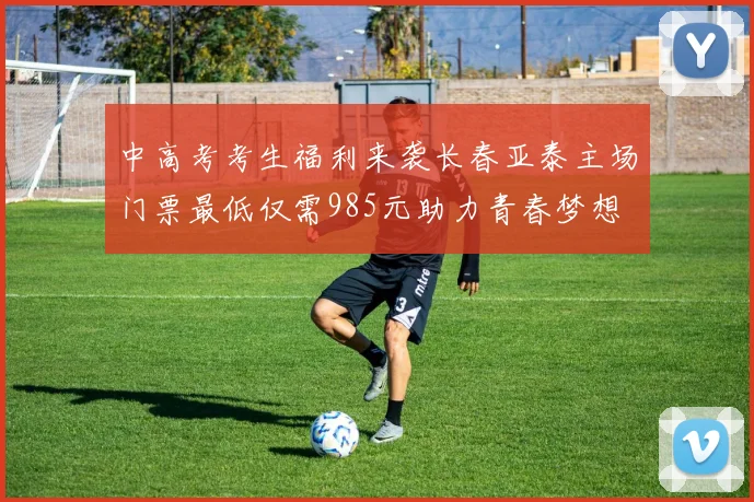 中高考考生福利来袭长春亚泰主场门票最低仅需985元助力青春梦想
