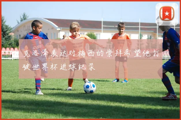 克洛泽表达对梅西的崇拜希望他打破世界杯进球纪录