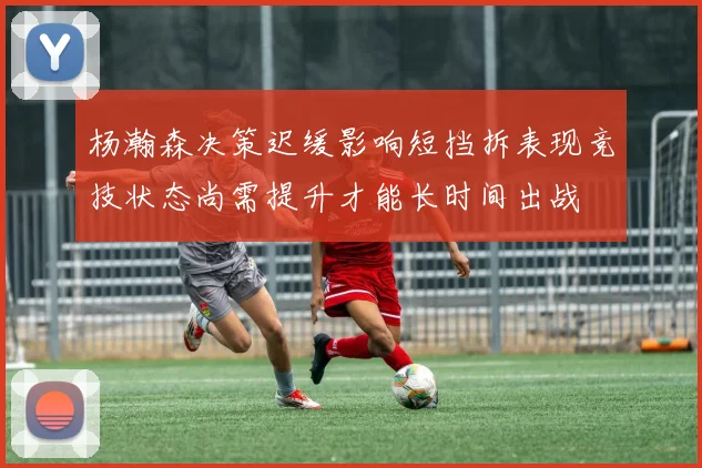 杨瀚森决策迟缓影响短挡拆表现竞技状态尚需提升才能长时间出战