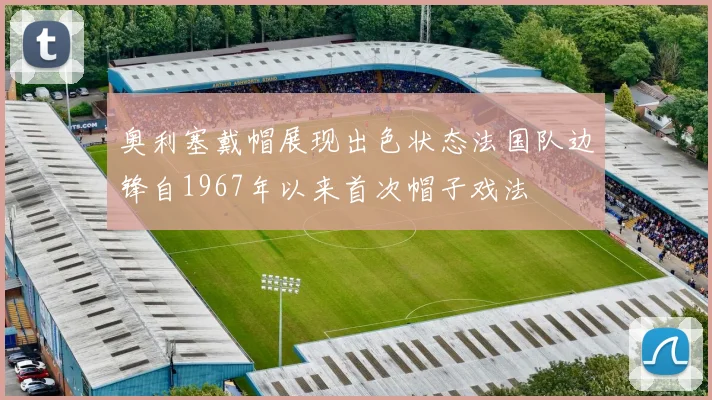 奥利塞戴帽展现出色状态法国队边锋自1967年以来首次帽子戏法