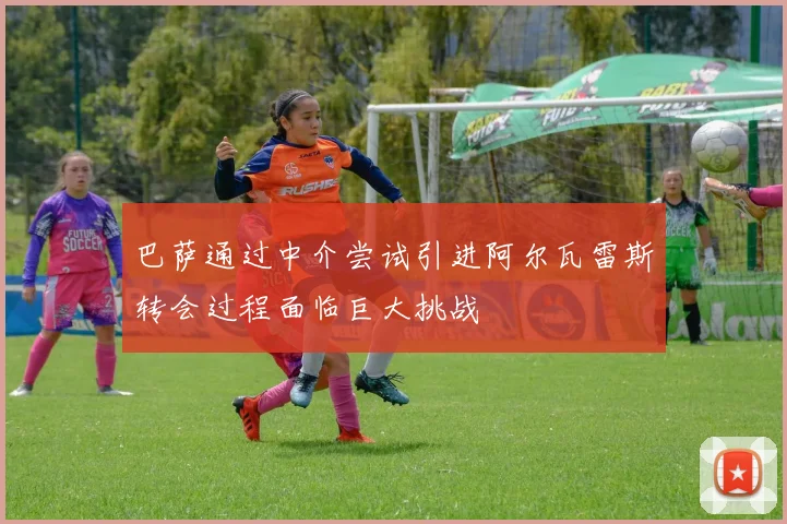 巴萨通过中介尝试引进阿尔瓦雷斯转会过程面临巨大挑战