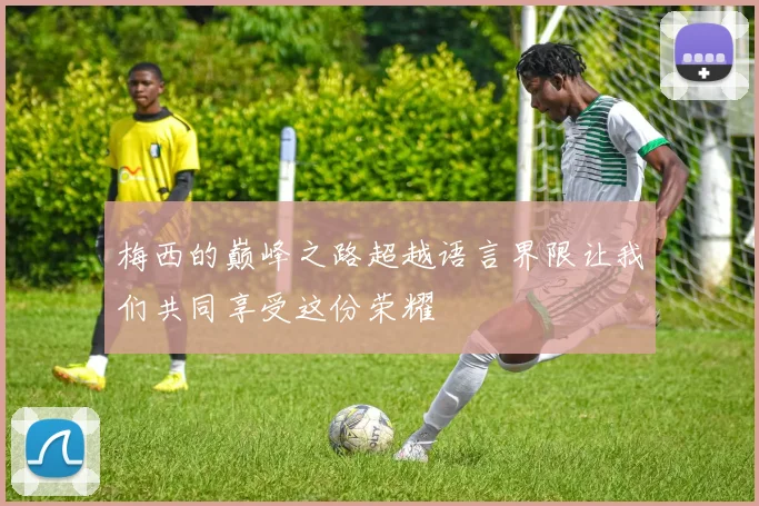 梅西的巅峰之路超越语言界限让我们共同享受这份荣耀