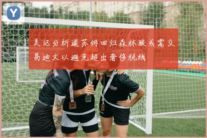 美记分析道苏姆回归森林狼或需交易迪文以避免超出奢侈税线