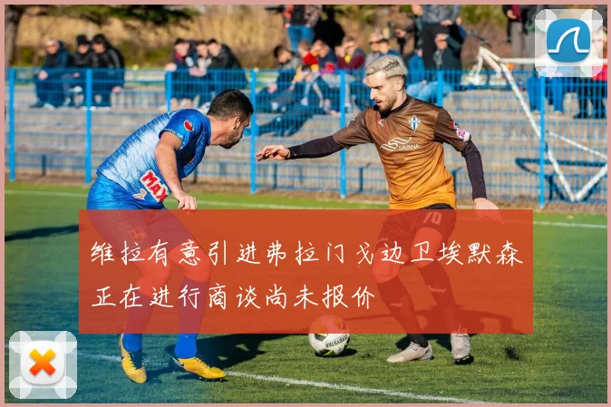 维拉有意引进弗拉门戈边卫埃默森正在进行商谈尚未报价