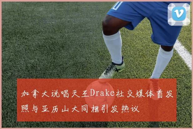 加拿大说唱天王Drake社交媒体首发照与亚历山大同框引发热议