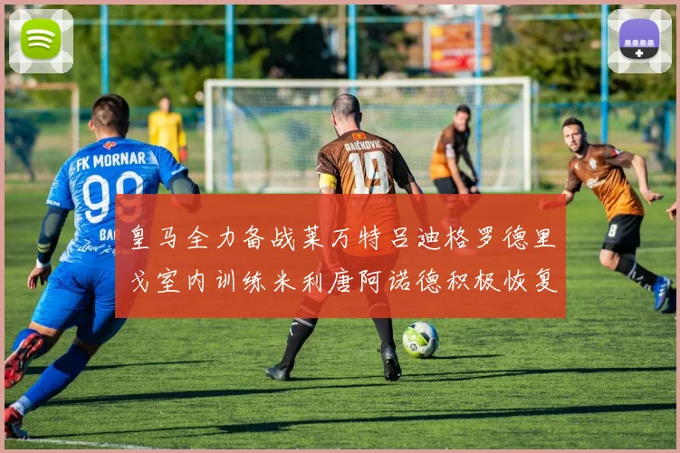 皇马全力备战莱万特吕迪格罗德里戈室内训练米利唐阿诺德积极恢复状态