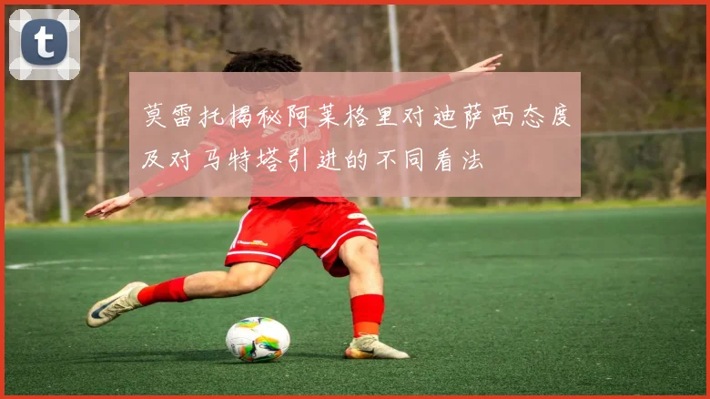 莫雷托揭秘阿莱格里对迪萨西态度及对马特塔引进的不同看法