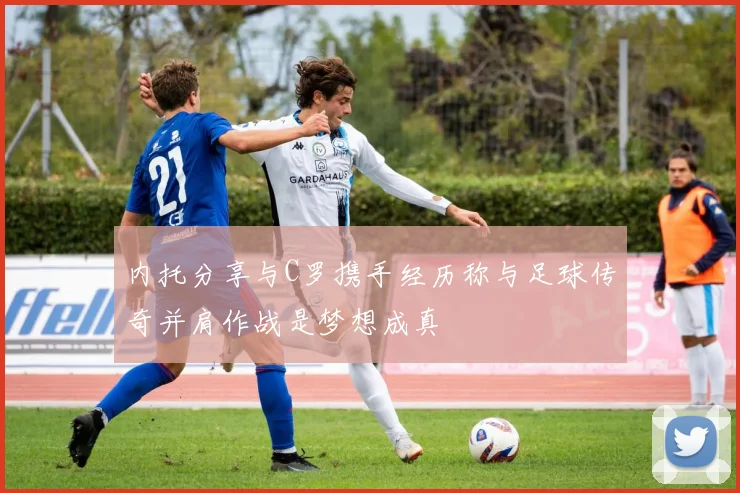 内托分享与C罗携手经历称与足球传奇并肩作战是梦想成真