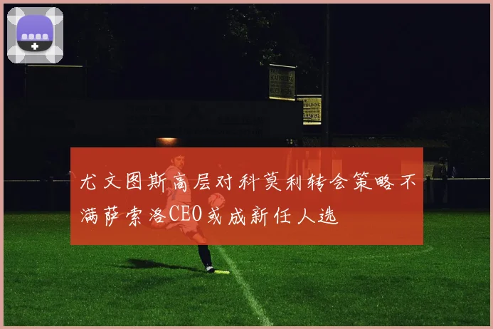 尤文图斯高层对科莫利转会策略不满萨索洛CEO或成新任人选