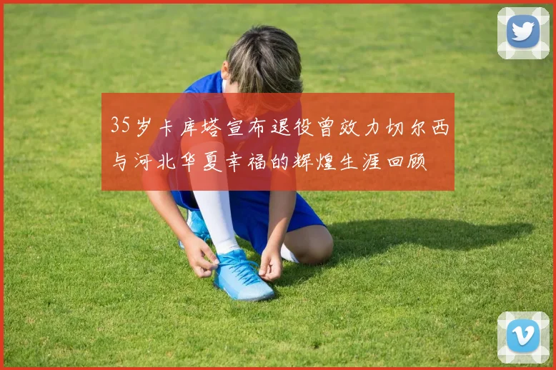 35岁卡库塔宣布退役曾效力切尔西与河北华夏幸福的辉煌生涯回顾