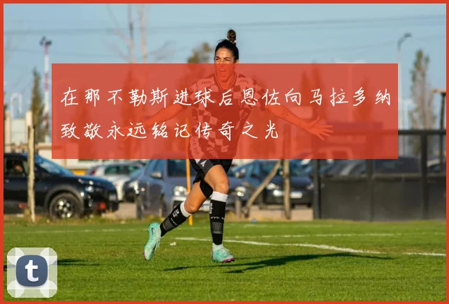 在那不勒斯进球后恩佐向马拉多纳致敬永远铭记传奇之光