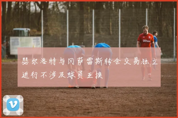瑟尔洛特与冈萨雷斯转会交易独立进行不涉及球员互换