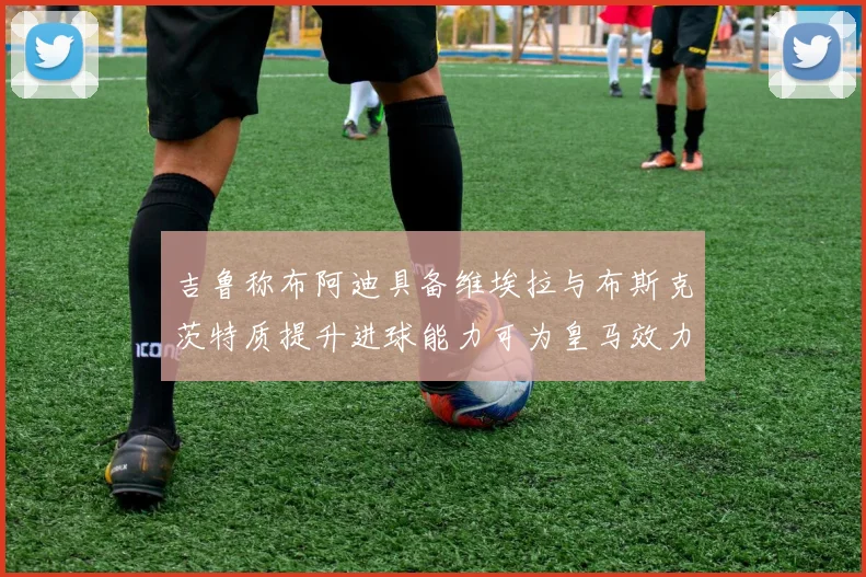 吉鲁称布阿迪具备维埃拉与布斯克茨特质提升进球能力可为皇马效力